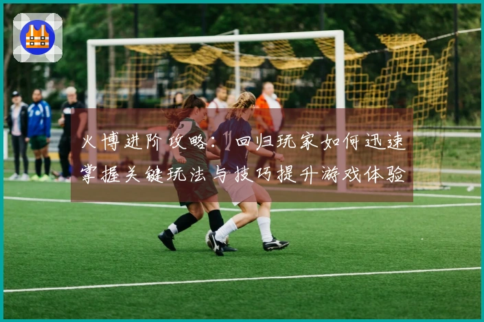 火博进阶攻略：回归玩家如何迅速掌握关键玩法与技巧提升游戏体验
