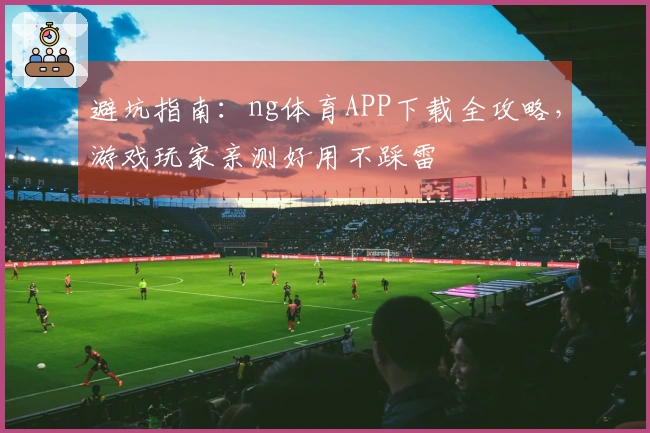 避坑指南：ng体育APP下载全攻略，游戏玩家亲测好用不踩雷