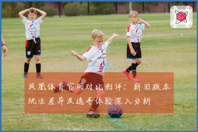 凤凰体育官网对比测评：新旧版本玩法差异及选手体验深入分析
