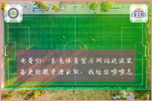老哥们，乐竞体育官方网站这波装备更新跟资源获取，我给你唠唠怎么能更快更爽！