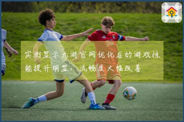 实测显示九游官网优化后的游戏性能提升明显，流畅度大幅改善